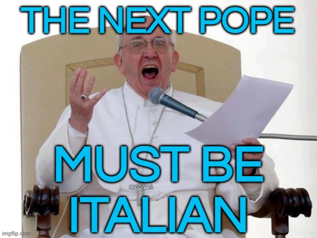 The Next Pope Must Be Italian | THE NEXT POPE; MUST BE
ITALIAN | image tagged in pope francis angry,vatican,catholic church,pope,christian memes,catholicism | made w/ Imgflip meme maker
