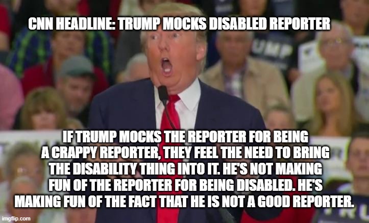 they'll always spin the story around | CNN HEADLINE: TRUMP MOCKS DISABLED REPORTER; IF TRUMP MOCKS THE REPORTER FOR BEING A CRAPPY REPORTER, THEY FEEL THE NEED TO BRING THE DISABILITY THING INTO IT. HE'S NOT MAKING FUN OF THE REPORTER FOR BEING DISABLED. HE'S MAKING FUN OF THE FACT THAT HE IS NOT A GOOD REPORTER. | image tagged in donald trump mocking disabled | made w/ Imgflip meme maker