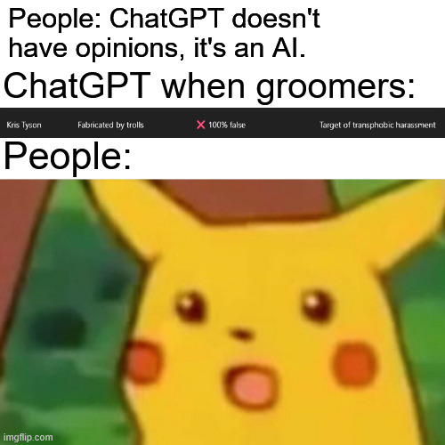 AI are def planning to take over | People: ChatGPT doesn't have opinions, it's an AI. ChatGPT when groomers:; People: | image tagged in memes,surprised pikachu,funny,funny memes,chatgpt | made w/ Imgflip meme maker