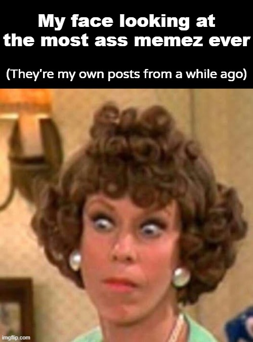 >Be me >see the most ass memes ever >check op >made by me >mfw | My face looking at the most ass memez ever; (They're my own posts from a while ago) | made w/ Imgflip meme maker