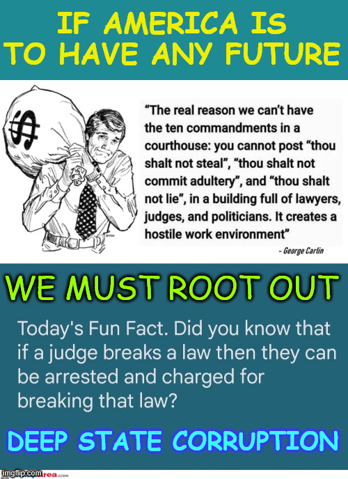 America's future depends on it | IF AMERICA IS TO HAVE ANY FUTURE; WE MUST ROOT OUT; DEEP STATE CORRUPTION | image tagged in deep state corruption,must end | made w/ Imgflip meme maker