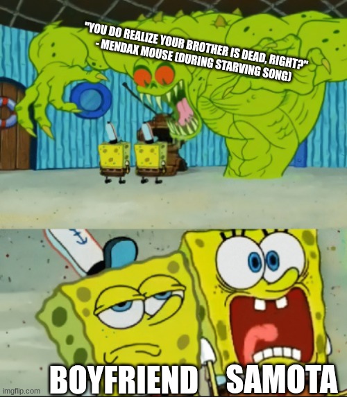 New Distant Farlands idea by me | "YOU DO REALIZE YOUR BROTHER IS DEAD, RIGHT?"
- MENDAX MOUSE (DURING STARVING SONG); BOYFRIEND; SAMOTA | image tagged in 2 spongebob monster meme | made w/ Imgflip meme maker