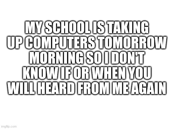 MY SCHOOL IS TAKING UP COMPUTERS TOMORROW MORNING SO I DON'T KNOW IF OR WHEN YOU WILL HEARD FROM ME AGAIN | made w/ Imgflip meme maker