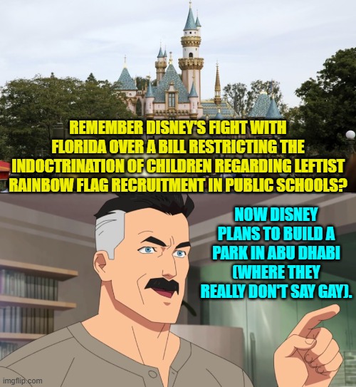 This will probably 'earn' me a 24 hour timer from a certain global moderator; but I don't care. | REMEMBER DISNEY'S FIGHT WITH FLORIDA OVER A BILL RESTRICTING THE INDOCTRINATION OF CHILDREN REGARDING LEFTIST RAINBOW FLAG RECRUITMENT IN PUBLIC SCHOOLS? NOW DISNEY PLANS TO BUILD A PARK IN ABU DHABI (WHERE THEY REALLY DON'T SAY GAY). | image tagged in that's the neat part you don't | made w/ Imgflip meme maker