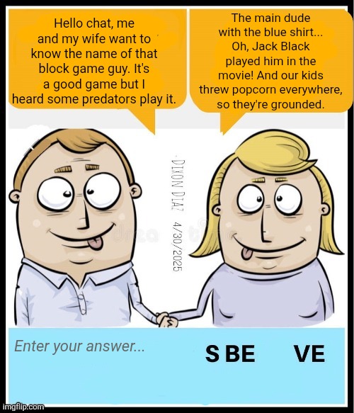 I agree with some Republican stuff but can we save it for the politics stream? | The main dude with the blue shirt... Oh, Jack Black played him in the movie! And our kids threw popcorn everywhere, so they're grounded. Hello chat, me and my wife want to know the name of that block game guy. It's a good game but I heard some predators play it. Enter your answer... | image tagged in minecraft,jack black,minecraft movie,manticore,memes,shitpost | made w/ Imgflip meme maker