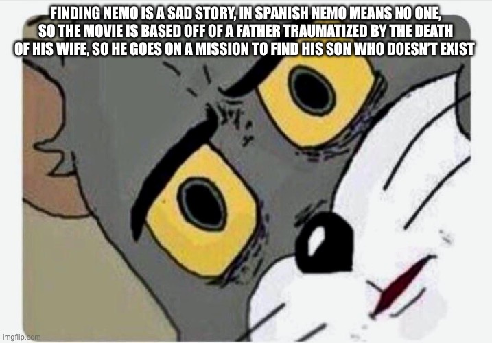 Disturbed Tom | FINDING NEMO IS A SAD STORY, IN SPANISH NEMO MEANS NO ONE, SO THE MOVIE IS BASED OFF OF A FATHER TRAUMATIZED BY THE DEATH OF HIS WIFE, SO HE GOES ON A MISSION TO FIND HIS SON WHO DOESN’T EXIST | image tagged in disturbed tom | made w/ Imgflip meme maker