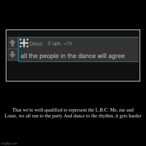 That we're well-qualified to represent the L.B.C. Me, me and Louie, we all run to the party And dance to the rhythm, it gets harder | | image tagged in funny,demotivationals | made w/ Imgflip demotivational maker
