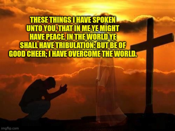 Kneeling man | THESE THINGS I HAVE SPOKEN UNTO YOU, THAT IN ME YE MIGHT HAVE PEACE. IN THE WORLD YE SHALL HAVE TRIBULATION: BUT BE OF GOOD CHEER; I HAVE OVERCOME THE WORLD. | image tagged in kneeling man | made w/ Imgflip meme maker