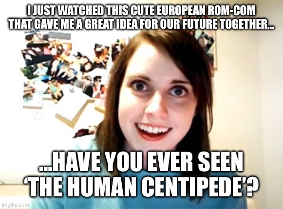 Overly Attached Girlfriend | I JUST WATCHED THIS CUTE EUROPEAN ROM-COM THAT GAVE ME A GREAT IDEA FOR OUR FUTURE TOGETHER…; …HAVE YOU EVER SEEN ‘THE HUMAN CENTIPEDE’? | image tagged in memes,overly attached girlfriend | made w/ Imgflip meme maker