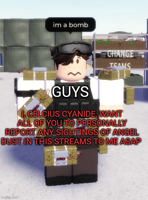 Shits getting real and we have unsettled beef | GUYS; I, CELCIUS CYANIDE, WANT ALL OF YOU TO PERSONALLY REPORT ANY SIGHTINGS OF ANGEL DUST IN THIS STREAMS TO ME ASAP | image tagged in im a bomb | made w/ Imgflip meme maker
