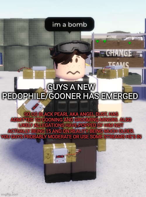 Anyways I'm working on the 2nd character in Balance? It will come out sooner or later | GUYS A NEW PEDOPHILE/GOONER HAS EMERGED; SO CG BLACK PEARL AKA ANGEL DUST, HAS ADMITTED TO GOONING AND GROOMING MINORS. ALSO LIKELY ALLEGATIONS HAVE POPPED OF HIM NOT ACTUALLY BEING 15 AND ON REALITY BEING MUCH OLDER. YOU GUYS PROBABLY MODERATE OR USE SOME STREAMS HE'S IN | image tagged in im a bomb | made w/ Imgflip meme maker