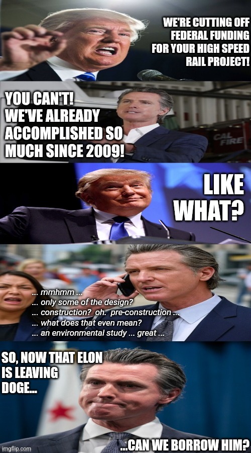 sixteen year plan | WE'RE CUTTING OFF
FEDERAL FUNDING
FOR YOUR HIGH SPEED
RAIL PROJECT! YOU CAN'T!  WE'VE ALREADY ACCOMPLISHED SO MUCH SINCE 2009! LIKE WHAT? ... mmhmm ...
... only some of the design?
... construction?  oh.  pre-construction ...
... what does that even mean?
... an environmental study ... great ... SO, NOW THAT ELON
IS LEAVING
DOGE... ...CAN WE BORROW HIM? | image tagged in donald trump,california,doge,political meme | made w/ Imgflip meme maker