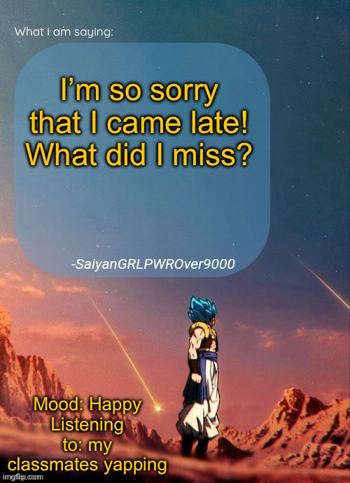 SayianGRLPWROver9000's NEW Announcement page | I’m so sorry that I came late! What did I miss? Mood: Happy
Listening to: my classmates yapping | image tagged in sayiangrlpwrover9000's new announcement page | made w/ Imgflip meme maker