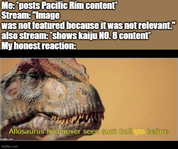 That's so hypocritical. (No.8 note: try posting it again Idfk why it did that) | Me: *posts Pacific Rim content*
Stream: "Image was not featured because it was not relevant."
also stream: *shows kaiju NO. 8 content*
My honest reaction: | image tagged in allosaurus had never seen such bullshit before,godzilla,pacific rim,monsterverse,kaiju,hypocrisy | made w/ Imgflip meme maker