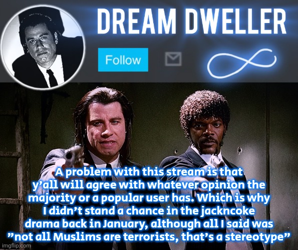 Quentin's Pulp Fiction template | A problem with this stream is that y'all will agree with whatever opinion the majority or a popular user has. Which is why I didn't stand a chance in the jackncoke drama back in January, although all I said was "not all Muslims are terrorists, that's a stereotype" | image tagged in quentin's pulp fiction template | made w/ Imgflip meme maker