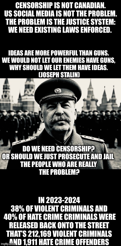 CENSORSHIP IS NOT CANADIAN. 
US SOCIAL MEDIA IS NOT THE PROBLEM.
THE PROBLEM IS THE JUSTICE SYSTEM:
WE NEED EXISTING LAWS ENFORCED. IDEAS ARE MORE POWERFUL THAN GUNS.
 WE WOULD NOT LET OUR ENEMIES HAVE GUNS, 
WHY SHOULD WE LET THEM HAVE IDEAS.
 (JOSEPH STALIN); DO WE NEED CENSORSHIP?
OR SHOULD WE JUST PROSECUTE AND JAIL 
THE PEOPLE WHO ARE REALLY
 THE PROBLEM? IN 2023-2024 
38% OF VIOLENT CRIMINALS AND
 40% OF HATE CRIME CRIMINALS WERE RELEASED BACK ONTO THE STREET
THAT’S 212,169 VIOLENT CRIMINALS
AND 1,911 HATE CRIME OFFENDERS | made w/ Imgflip meme maker