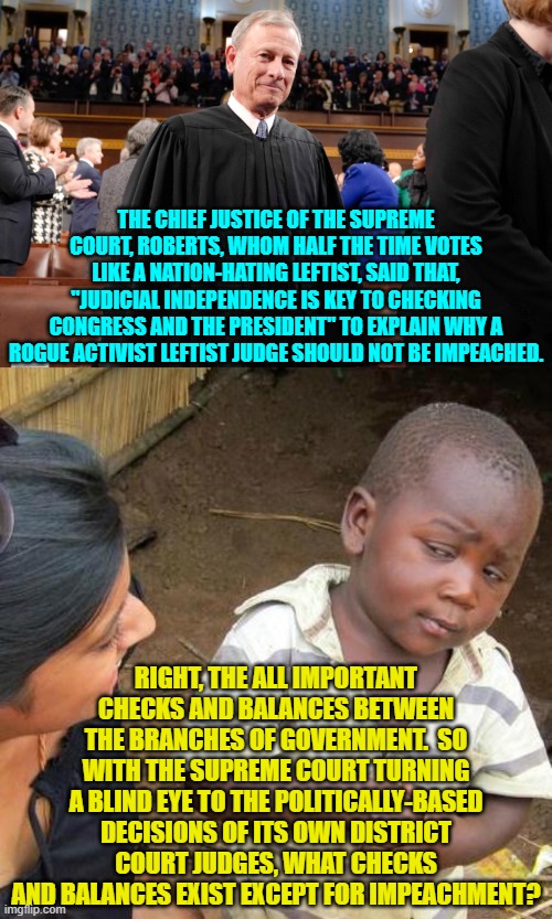 Yeah, impeachment exists for a reason.  Get your district court judges under control Roberts! | THE CHIEF JUSTICE OF THE SUPREME COURT, ROBERTS, WHOM HALF THE TIME VOTES LIKE A NATION-HATING LEFTIST, SAID THAT, "JUDICIAL INDEPENDENCE IS KEY TO CHECKING CONGRESS AND THE PRESIDENT" TO EXPLAIN WHY A ROGUE ACTIVIST LEFTIST JUDGE SHOULD NOT BE IMPEACHED. RIGHT, THE ALL IMPORTANT CHECKS AND BALANCES BETWEEN THE BRANCHES OF GOVERNMENT.  SO WITH THE SUPREME COURT TURNING A BLIND EYE TO THE POLITICALLY-BASED DECISIONS OF ITS OWN DISTRICT COURT JUDGES, WHAT CHECKS AND BALANCES EXIST EXCEPT FOR IMPEACHMENT? | image tagged in third world skeptical kid | made w/ Imgflip meme maker