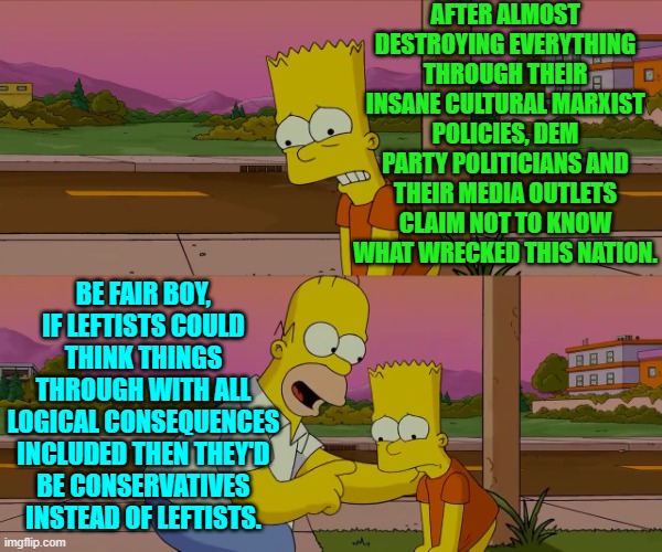 Makes sense. | AFTER ALMOST DESTROYING EVERYTHING THROUGH THEIR INSANE CULTURAL MARXIST POLICIES, DEM PARTY POLITICIANS AND THEIR MEDIA OUTLETS CLAIM NOT TO KNOW WHAT WRECKED THIS NATION. BE FAIR BOY, IF LEFTISTS COULD THINK THINGS THROUGH WITH ALL LOGICAL CONSEQUENCES INCLUDED THEN THEY'D BE CONSERVATIVES INSTEAD OF LEFTISTS. | image tagged in homer and bart worst day so far | made w/ Imgflip meme maker
