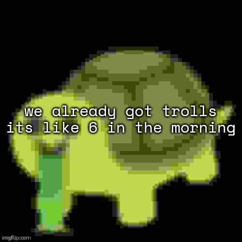 Low Quality Barfing Turtle | we already got trolls its like 6 in the morning | image tagged in low quality barfing turtle | made w/ Imgflip meme maker