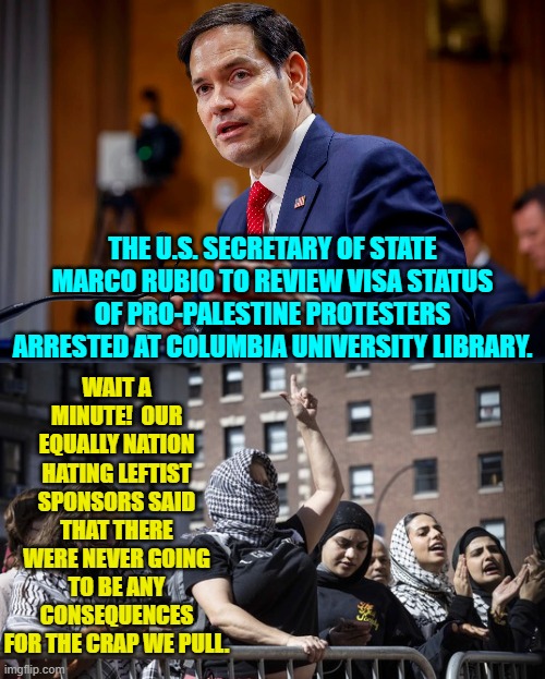 Oops, eh? | WAIT A MINUTE!  OUR EQUALLY NATION HATING LEFTIST SPONSORS SAID THAT THERE WERE NEVER GOING TO BE ANY CONSEQUENCES FOR THE CRAP WE PULL. THE U.S. SECRETARY OF STATE MARCO RUBIO TO REVIEW VISA STATUS OF PRO-PALESTINE PROTESTERS ARRESTED AT COLUMBIA UNIVERSITY LIBRARY. | image tagged in yep | made w/ Imgflip meme maker