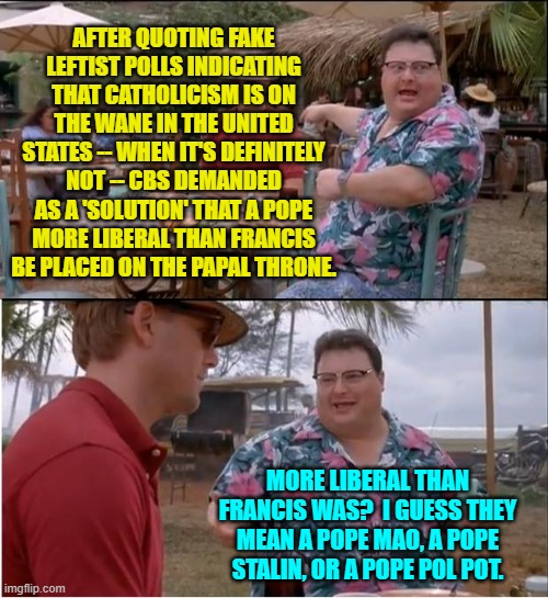 More liberal than Marxist-Minded Francis doesn't leave much selection leeway. | AFTER QUOTING FAKE LEFTIST POLLS INDICATING THAT CATHOLICISM IS ON THE WANE IN THE UNITED STATES -- WHEN IT'S DEFINITELY NOT -- CBS DEMANDED AS A 'SOLUTION' THAT A POPE MORE LIBERAL THAN FRANCIS BE PLACED ON THE PAPAL THRONE. MORE LIBERAL THAN FRANCIS WAS?  I GUESS THEY MEAN A POPE MAO, A POPE STALIN, OR A POPE POL POT. | image tagged in see nobody cares | made w/ Imgflip meme maker