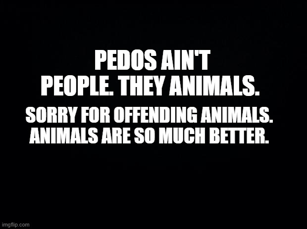 sorry animals | PEDOS AIN'T PEOPLE. THEY ANIMALS. SORRY FOR OFFENDING ANIMALS. ANIMALS ARE SO MUCH BETTER. | image tagged in black background | made w/ Imgflip meme maker