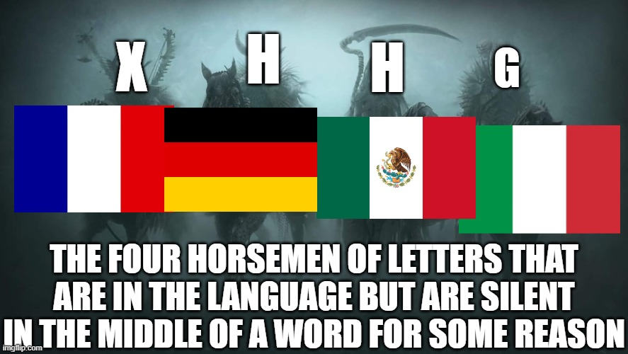 For example: foux (crazy), stuhl (chair), hola (hello), and famiglia (family) | H; X; H; G; THE FOUR HORSEMEN OF LETTERS THAT ARE IN THE LANGUAGE BUT ARE SILENT IN THE MIDDLE OF A WORD FOR SOME REASON | image tagged in four horsemen of the apocalypse,france,germany,mexico,italy,letters | made w/ Imgflip meme maker