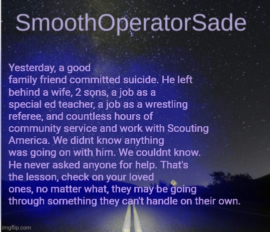 SmoothSade | Yesterday, a good family friend committed suicide. He left behind a wife, 2 sons, a job as a special ed teacher, a job as a wrestling referee, and countless hours of community service and work with Scouting America. We didnt know anything was going on with him. We couldnt know. He never asked anyone for help. That's the lesson, check on your loved ones, no matter what, they may be going through something they can't handle on their own. | image tagged in smoothsade | made w/ Imgflip meme maker