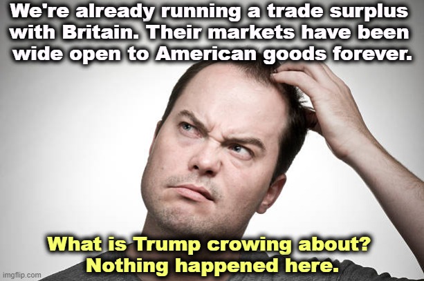Trump's bragging again over a great big nothing. It's not even a deal. It's a "framework." | We're already running a trade surplus 
with Britain. Their markets have been 
wide open to American goods forever. What is Trump crowing about? 
Nothing happened here. | image tagged in confused,trade,britain,trump,bragging,deal | made w/ Imgflip meme maker