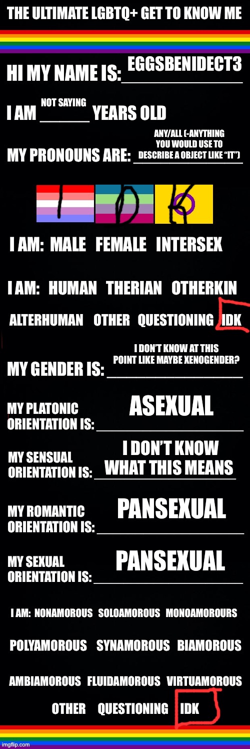 The ultimate LGBTQ+ get to know me | EGGSBENIDECT3; NOT SAYING; ANY/ALL (-ANYTHING YOU WOULD USE TO DESCRIBE A OBJECT LIKE “IT”); I DON’T KNOW AT THIS POINT LIKE MAYBE XENOGENDER? ASEXUAL; I DON’T KNOW WHAT THIS MEANS; PANSEXUAL; PANSEXUAL | image tagged in the ultimate lgbtq get to know me | made w/ Imgflip meme maker