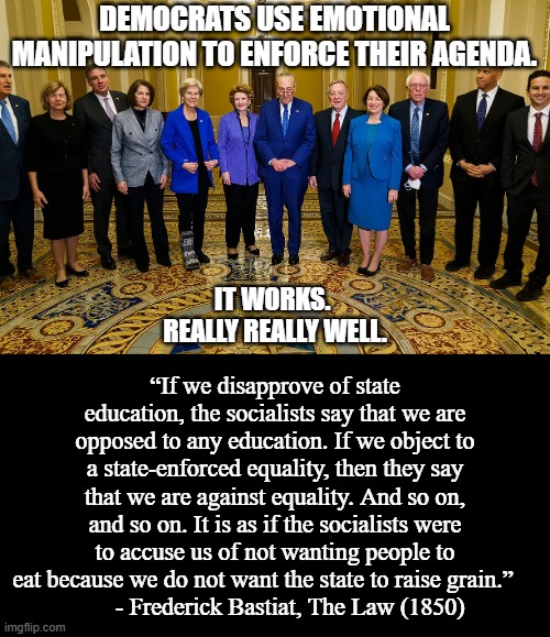 "You don't want the government to provide X? Why do you hate people?" | DEMOCRATS USE EMOTIONAL MANIPULATION TO ENFORCE THEIR AGENDA. “If we disapprove of state education, the socialists say that we are opposed to any education. If we object to a state-enforced equality, then they say that we are against equality. And so on, and so on. It is as if the socialists were to accuse us of not wanting people to eat because we do not want the state to raise grain.”    
     - Frederick Bastiat, The Law (1850); IT WORKS. 
REALLY REALLY WELL. | image tagged in democrats,political memes,socialism,communism,liberals,leftists | made w/ Imgflip meme maker