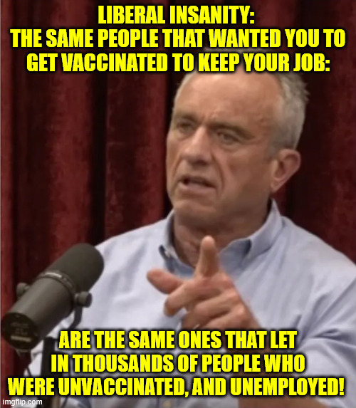 RFK Debate Me | LIBERAL INSANITY: 
THE SAME PEOPLE THAT WANTED YOU TO GET VACCINATED TO KEEP YOUR JOB:; ARE THE SAME ONES THAT LET IN THOUSANDS OF PEOPLE WHO WERE UNVACCINATED, AND UNEMPLOYED! | image tagged in rfk debate me | made w/ Imgflip meme maker