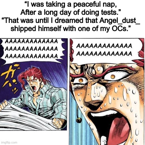 Does this count as two sentance horror story? | “I was taking a peaceful nap, After a long day of doing tests.”
“That was until I dreamed that Angel_dust_ shipped himself with one of my OCs.” | image tagged in nightmare,horror,angel dust | made w/ Imgflip meme maker