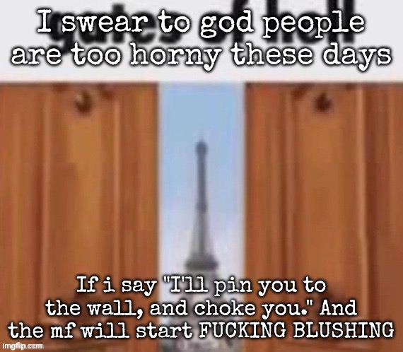 The gates of hell | I swear to god people are too horny these days; If i say "I'll pin you to the wall, and choke you." And the mf will start FUCKING BLUSHING | image tagged in the gates of hell,msmg | made w/ Imgflip meme maker