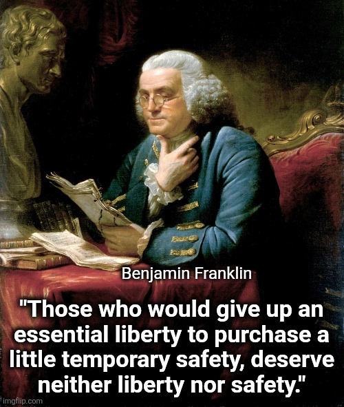 The timeless wisdom of the Founding Fathers | Benjamin Franklin; "Those who would give up an
essential liberty to purchase a
little temporary safety, deserve
neither liberty nor safety." | image tagged in memes,benjamin franklin,founding fathers,liberty,safety,wisdom | made w/ Imgflip meme maker