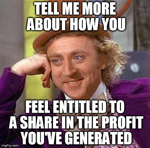 Creepy Condescending Wonka Meme | TELL ME MORE ABOUT HOW YOU FEEL ENTITLED TO A SHARE IN THE PROFIT YOU'VE GENERATED | image tagged in memes,creepy condescending wonka | made w/ Imgflip meme maker