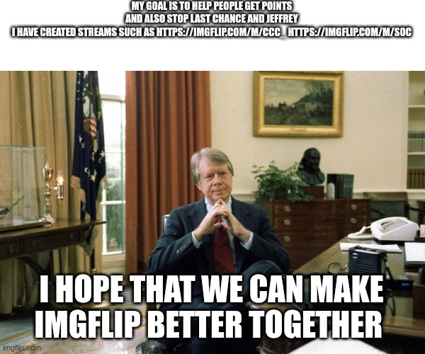jimmy carter | MY GOAL IS TO HELP PEOPLE GET POINTS AND ALSO STOP LAST CHANCE AND JEFFREY I HAVE CREATED STREAMS SUCH AS HTTPS://IMGFLIP.COM/M/CCC_ HTTPS://IMGFLIP.COM/M/SOC; I HOPE THAT WE CAN MAKE IMGFLIP BETTER TOGETHER | image tagged in jimmy carter | made w/ Imgflip meme maker