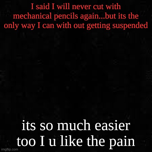 Black screen | I said I will never cut with mechanical pencils again...but its the only way I can with out getting suspended; its so much easier too I u like the pain | image tagged in black screen | made w/ Imgflip meme maker