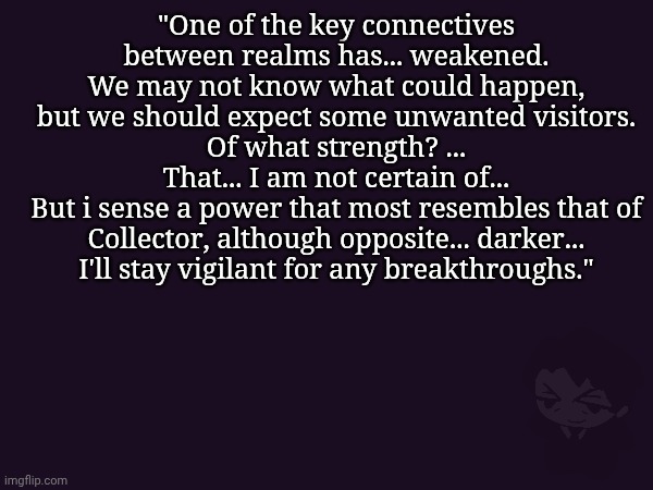 ... | "One of the key connectives between realms has... weakened.
We may not know what could happen, but we should expect some unwanted visitors.
Of what strength? ...
That... I am not certain of...
But i sense a power that most resembles that of Collector, although opposite... darker...
I'll stay vigilant for any breakthroughs." | made w/ Imgflip meme maker