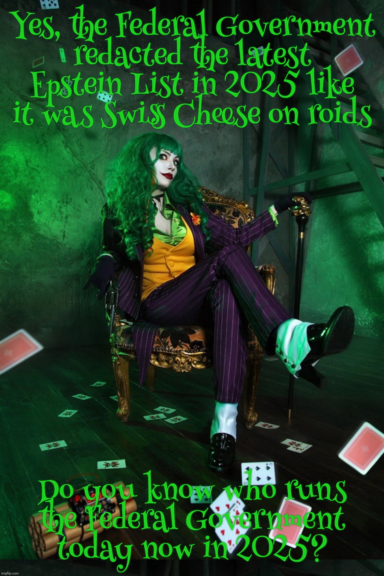 Joker Cosplay | Yes, the Federal Government
redacted the latest Epstein List in 2025 like it was Swiss Cheese on roids; Do you know who runs
the Federal Government
today now in 2025? | image tagged in joker cosplay | made w/ Imgflip meme maker