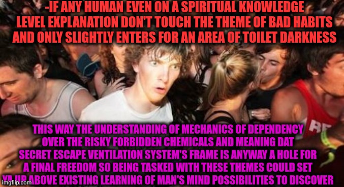 -The first explorer. | -IF ANY HUMAN EVEN ON A SPIRITUAL KNOWLEDGE LEVEL EXPLANATION DON'T TOUCH THE THEME OF BAD HABITS AND ONLY SLIGHTLY ENTERS FOR AN AREA OF TOILET DARKNESS; THIS WAY THE UNDERSTANDING OF MECHANICS OF DEPENDENCY OVER THE RISKY FORBIDDEN CHEMICALS AND MEANING DAT SECRET ESCAPE VENTILATION SYSTEM'S FRAME IS ANYWAY A HOLE FOR A FINAL FREEDOM SO BEING TASKED WITH THESE THEMES COULD SET YA UP ABOVE EXISTING LEARNING OF MAN'S MIND POSSIBILITIES TO DISCOVER | image tagged in memes,sudden clarity clarence,braveheart freedom,prison escape,drugs are bad,knowledge is power | made w/ Imgflip meme maker