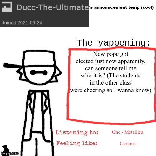 Ducc-The-Ultimate's announcement temp (cool) | New pope got elected just now apparently, can someone tell me who it is? (The students in the other class were cheering so I wanna know); One - Metallica; Curious | image tagged in ducc-the-ultimate's announcement temp cool | made w/ Imgflip meme maker