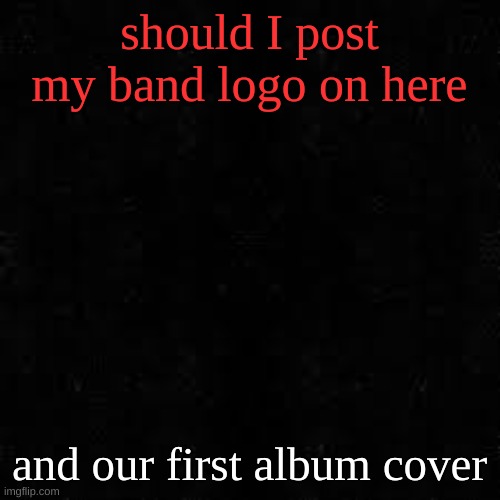 I might post it on anything-idk stream tho | should I post my band logo on here; and our first album cover | image tagged in black screen | made w/ Imgflip meme maker