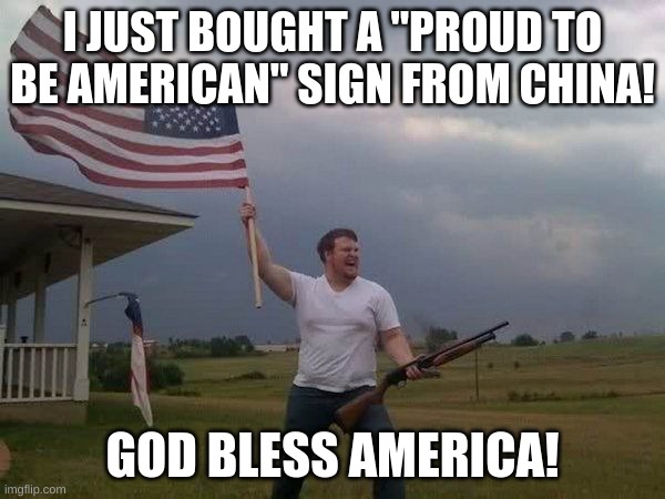 American flag shotgun guy | I JUST BOUGHT A "PROUD TO BE AMERICAN" SIGN FROM CHINA! GOD BLESS AMERICA! | image tagged in american flag shotgun guy | made w/ Imgflip meme maker