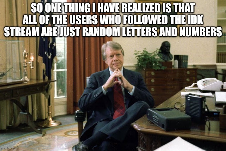 jimmy carter | SO ONE THING I HAVE REALIZED IS THAT ALL OF THE USERS WHO FOLLOWED THE IDK STREAM ARE JUST RANDOM LETTERS AND NUMBERS | image tagged in jimmy carter | made w/ Imgflip meme maker