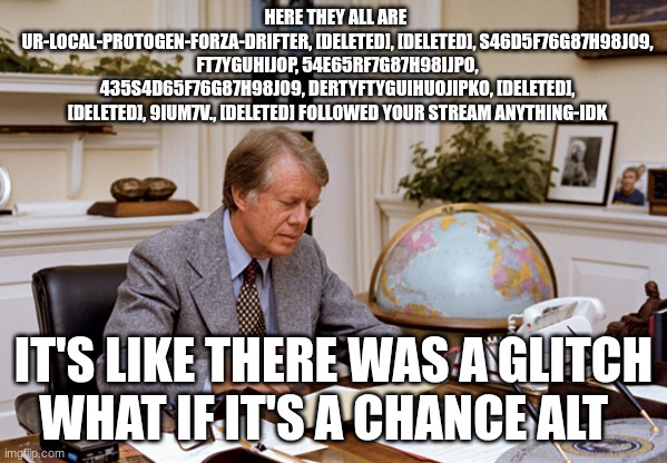 jimmy carter | HERE THEY ALL ARE 
UR-LOCAL-PROTOGEN-FORZA-DRIFTER, [DELETED], [DELETED], S46D5F76G87H98J09, FT7YGUHIJOP, 54E65RF7G87H98IJPO, 435S4D65F76G87 | image tagged in jimmy carter | made w/ Imgflip meme maker