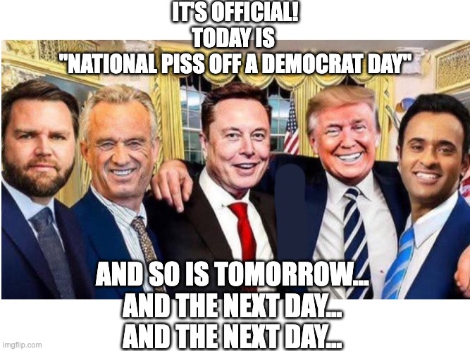 Hard Working Americans | IT'S OFFICIAL!
TODAY IS 
"NATIONAL PISS OFF A DEMOCRAT DAY"; AND SO IS TOMORROW...
AND THE NEXT DAY...
AND THE NEXT DAY... | image tagged in trump,vance,rfk jr,musk | made w/ Imgflip meme maker