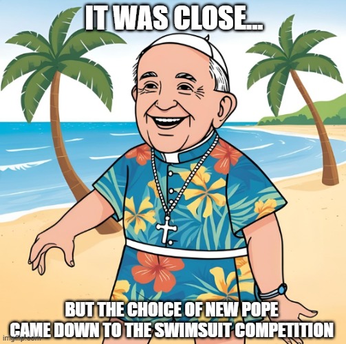 As a Christian, this new leader is meaningless, but he is a head of state. | IT WAS CLOSE... BUT THE CHOICE OF NEW POPE CAME DOWN TO THE SWIMSUIT COMPETITION | image tagged in catholic church,pope | made w/ Imgflip meme maker