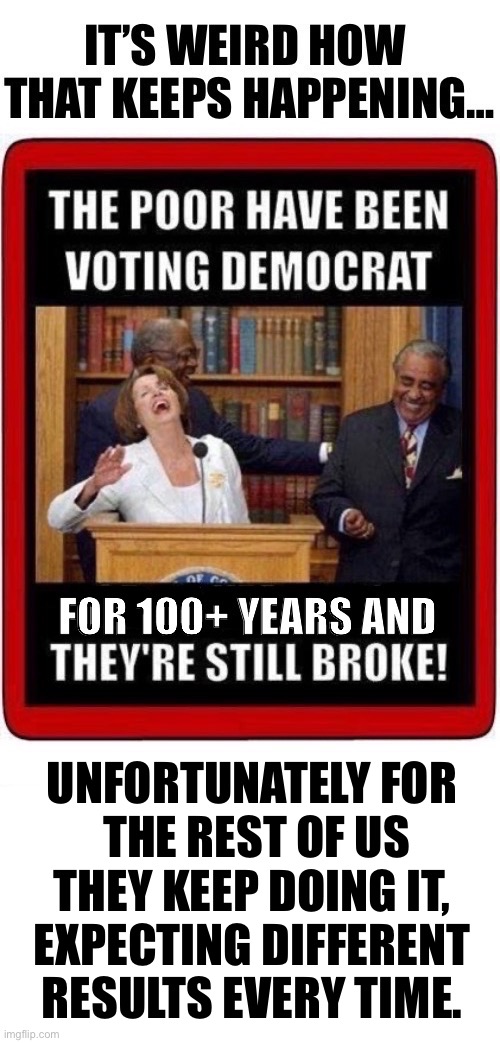 I think that they call that “insanity”… | UNFORTUNATELY FOR 
THE REST OF US
THEY KEEP DOING IT, 
EXPECTING DIFFERENT 
RESULTS EVERY TIME. | image tagged in political meme,expect different results,democrats,still broke | made w/ Imgflip meme maker