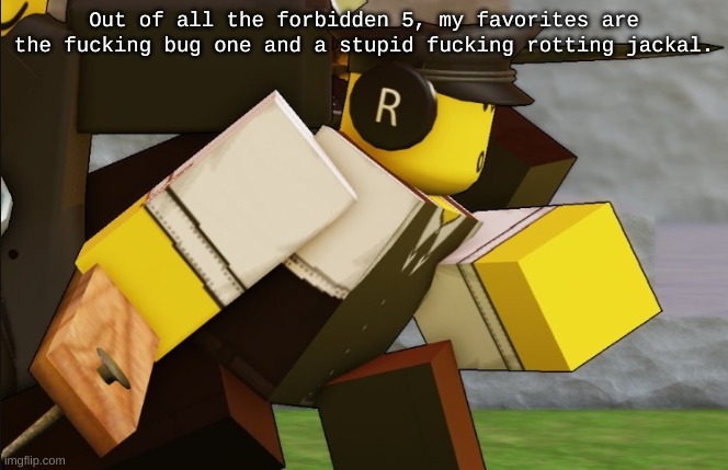 The bug's name is drix btw so uh... | Out of all the forbidden 5, my favorites are the fucking bug one and a stupid fucking rotting jackal. | image tagged in my sillyyyy | made w/ Imgflip meme maker